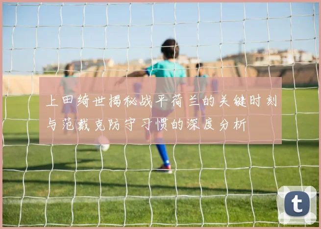 上田绮世揭秘战平荷兰的关键时刻与范戴克防守习惯的深度分析