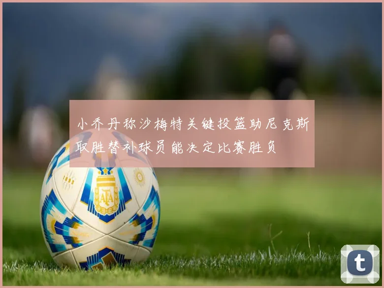 小乔丹称沙梅特关键投篮助尼克斯取胜替补球员能决定比赛胜负