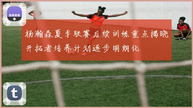 杨瀚森夏季联赛后续训练重点揭晓开拓者培养计划逐步明朗化