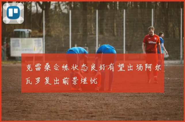 克雷桑合练状态良好有望出场阿尔瓦罗复出前景堪忧