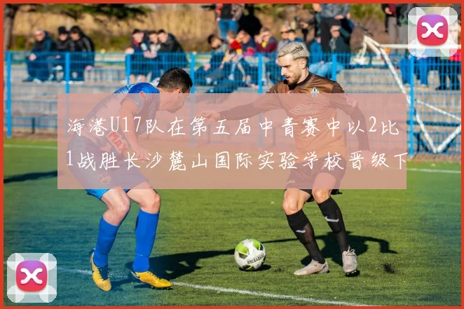 海港U17队在第五届中青赛中以2比1战胜长沙麓山国际实验学校晋级下一轮