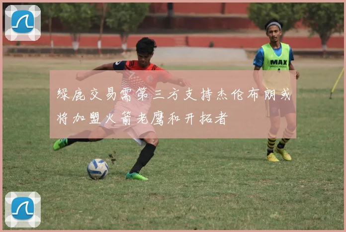 绿鹿交易需第三方支持杰伦布朗或将加盟火箭老鹰和开拓者