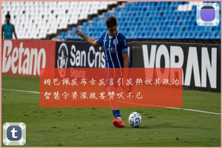 姆巴佩发布会发言引发热议其政治智慧令资深政客赞叹不已