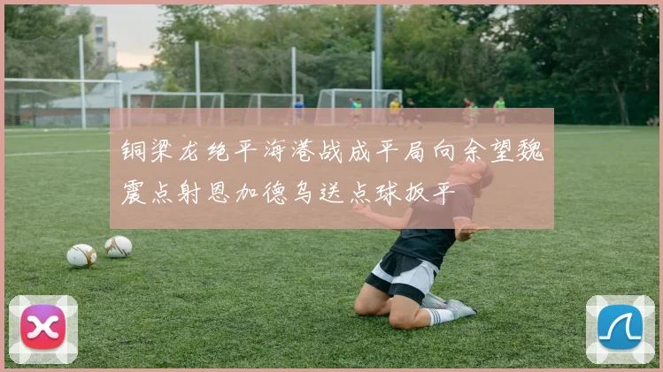 铜梁龙绝平海港战成平局向余望魏震点射恩加德乌送点球扳平