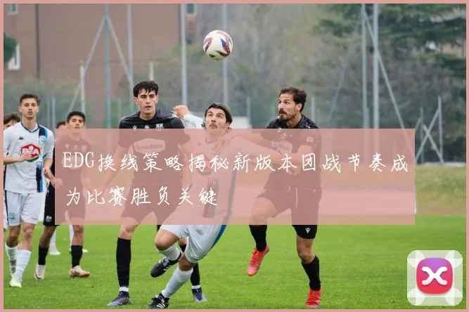 EDG换线策略揭秘新版本团战节奏成为比赛胜负关键