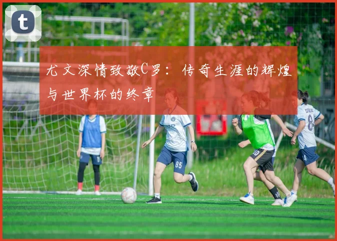 尤文深情致敬C罗：传奇生涯的辉煌与世界杯的终章