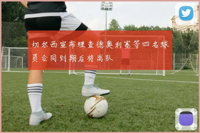 切尔西宣布理查德奥利塞等四名球员合同到期后将离队