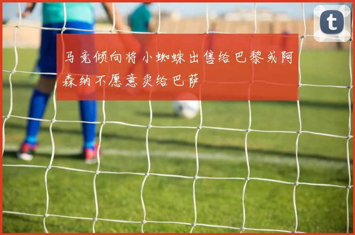 马竞倾向将小蜘蛛出售给巴黎或阿森纳不愿意卖给巴萨