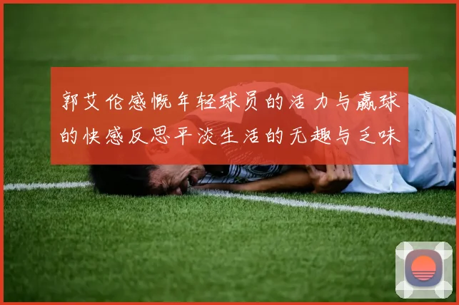 郭艾伦感慨年轻球员的活力与赢球的快感反思平淡生活的无趣与乏味