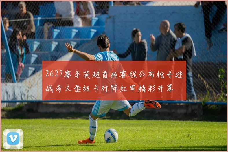 2627赛季英超首轮赛程公布枪手迎战考文垂纽卡对阵红军精彩开幕