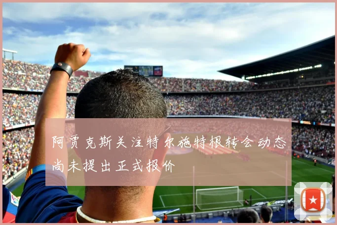 阿贾克斯关注特尔施特根转会动态尚未提出正式报价