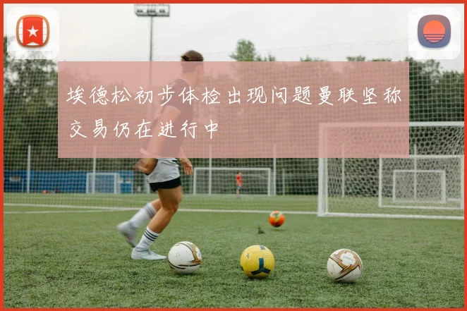 埃德松初步体检出现问题曼联坚称交易仍在进行中