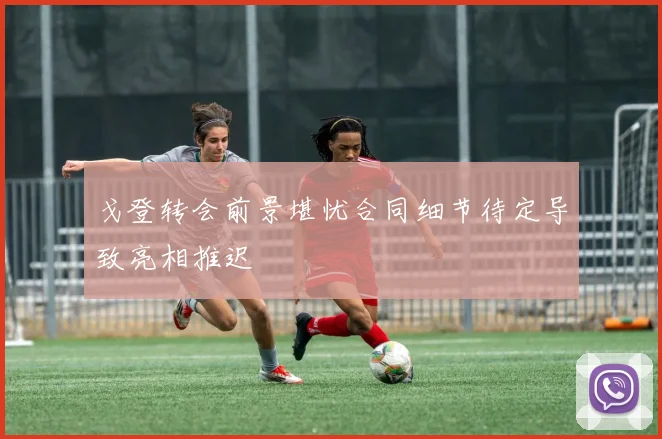 戈登转会前景堪忧合同细节待定导致亮相推迟