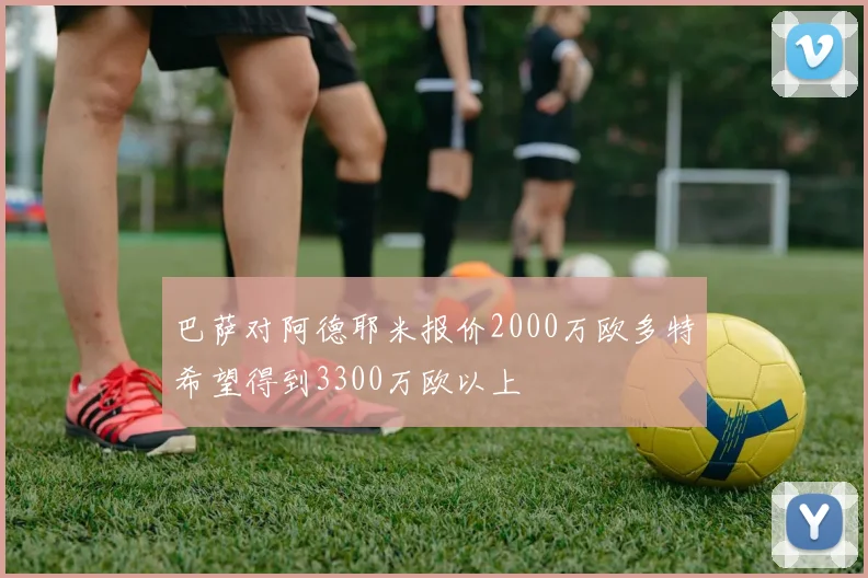 巴萨对阿德耶米报价2000万欧多特希望得到3300万欧以上