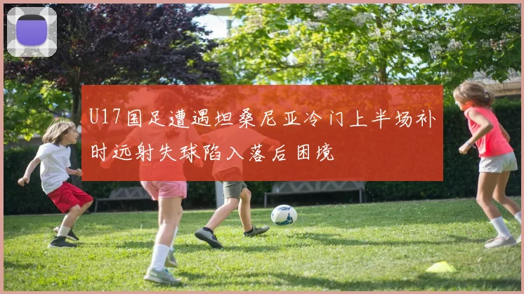 U17国足遭遇坦桑尼亚冷门上半场补时远射失球陷入落后困境
