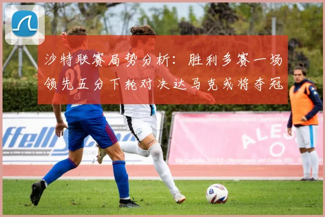 沙特联赛局势分析：胜利多赛一场领先五分下轮对决达马克或将夺冠