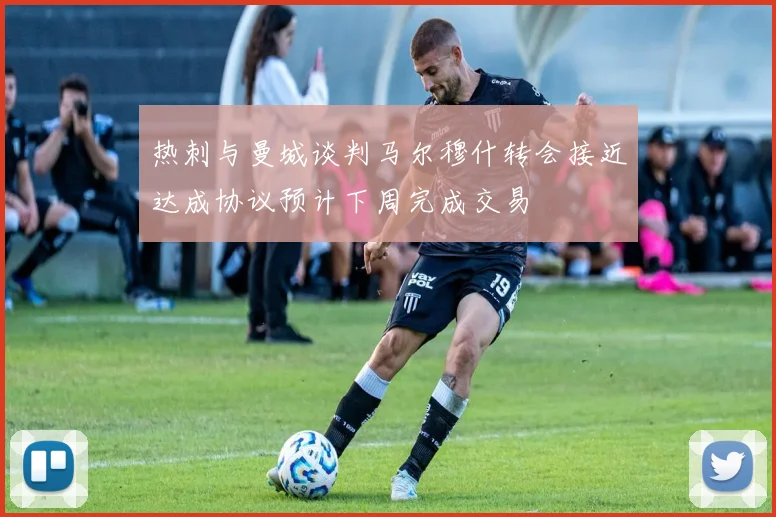 热刺与曼城谈判马尔穆什转会接近达成协议预计下周完成交易