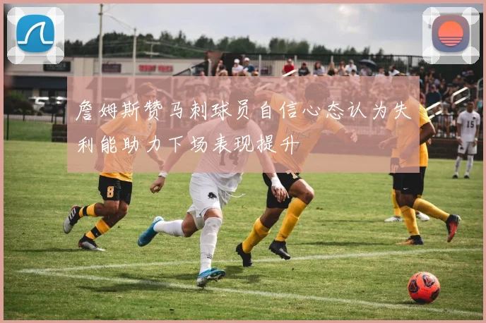 詹姆斯赞马刺球员自信心态认为失利能助力下场表现提升