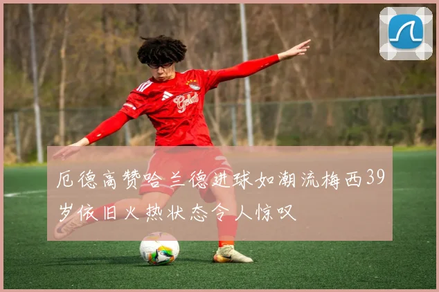 厄德高赞哈兰德进球如潮流梅西39岁依旧火热状态令人惊叹