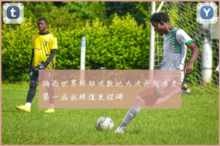 梅西世界杯助攻数达九次并列历史第一成就辉煌里程碑